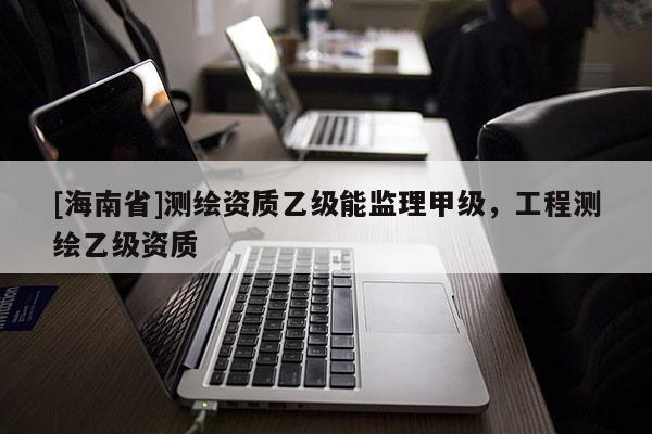 [海南省]测绘资质乙级能监理甲级，工程测绘乙级资质