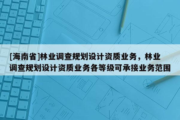 [海南省]林业调查规划设计资质业务，林业调查规划设计资质业务各等级可承接业务范围
