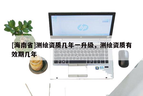 [海南省]测绘资质几年一升级，测绘资质有效期几年