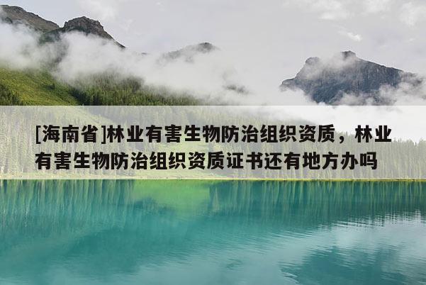 [海南省]林业有害生物防治组织资质，林业有害生物防治组织资质证书还有地方办吗