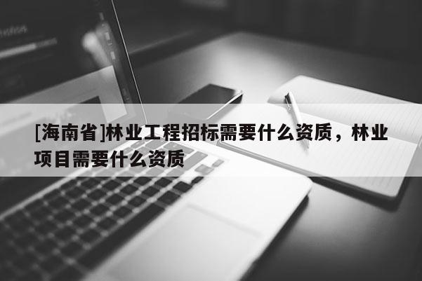 [海南省]林业工程招标需要什么资质，林业项目需要什么资质