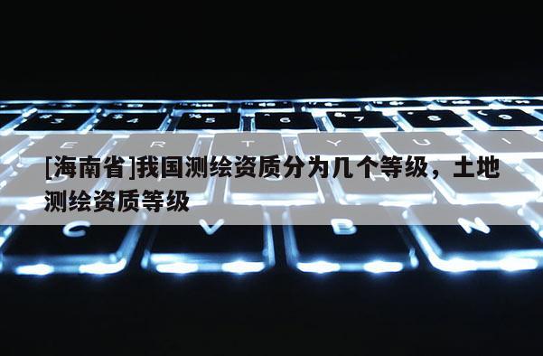 [海南省]我国测绘资质分为几个等级，土地测绘资质等级