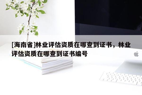 [海南省]林业评估资质在哪查到证书，林业评估资质在哪查到证书编号