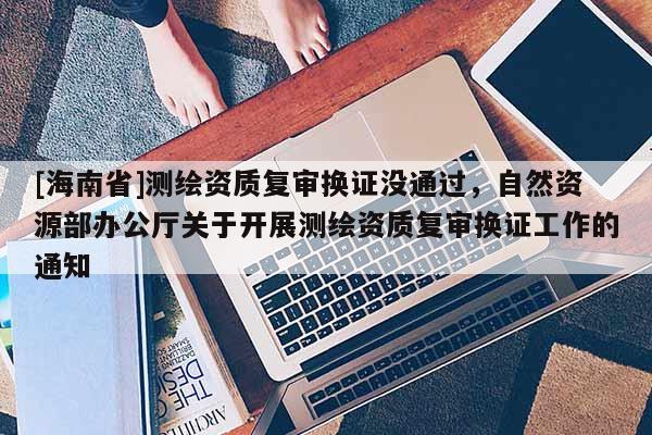 [海南省]测绘资质复审换证没通过，自然资源部办公厅关于开展测绘资质复审换证工作的通知