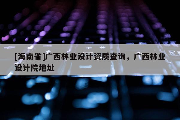 [海南省]广西林业设计资质查询，广西林业设计院地址