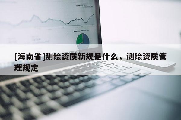 [海南省]测绘资质新规是什么，测绘资质管理规定