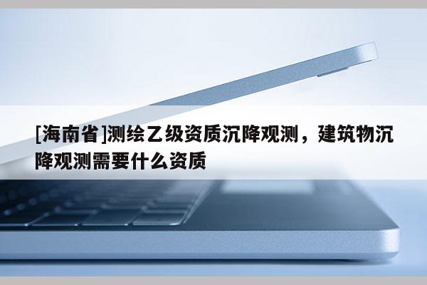 [海南省]测绘乙级资质沉降观测，建筑物沉降观测需要什么资质