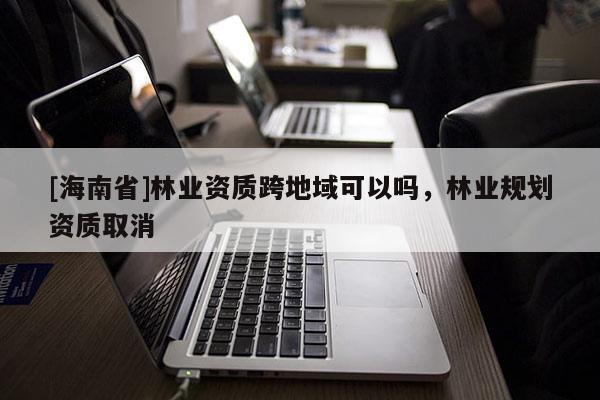 [海南省]林业资质跨地域可以吗，林业规划资质取消