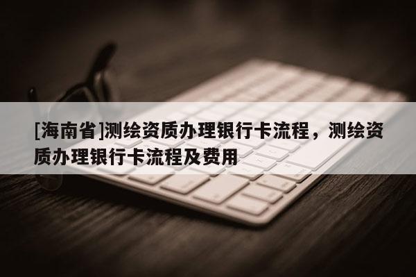 [海南省]测绘资质办理银行卡流程，测绘资质办理银行卡流程及费用