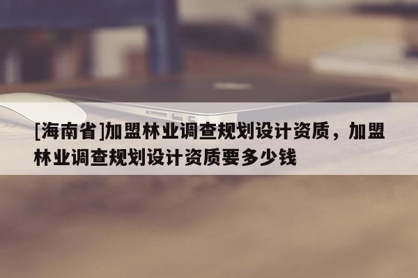 [海南省]加盟林业调查规划设计资质，加盟林业调查规划设计资质要多少钱