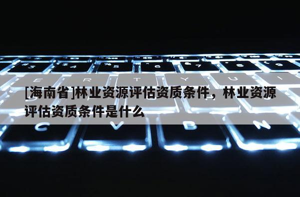 [海南省]林业资源评估资质条件，林业资源评估资质条件是什么