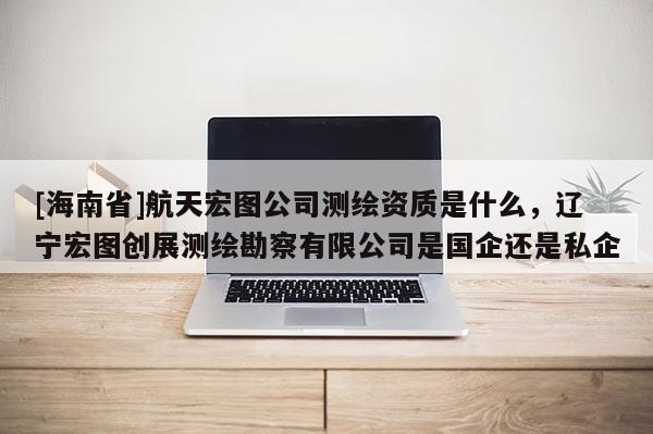 [海南省]航天宏图公司测绘资质是什么，辽宁宏图创展测绘勘察有限公司是国企还是私企