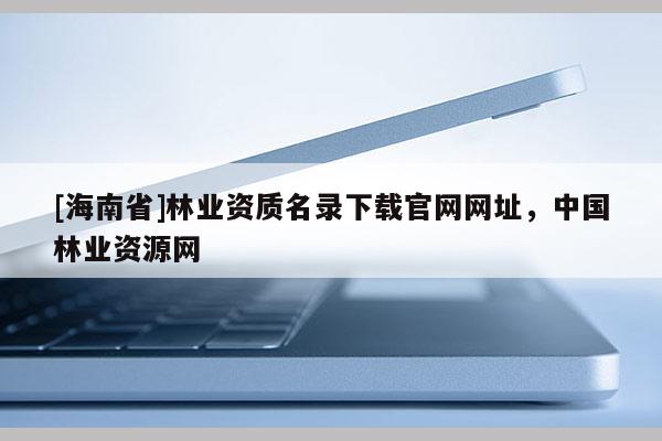 [海南省]林业资质名录下载官网网址，中国林业资源网