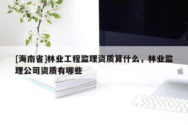 [海南省]林业工程监理资质算什么，林业监理公司资质有哪些