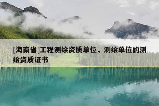 [海南省]工程测绘资质单位，测绘单位的测绘资质证书