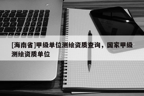 [海南省]甲级单位测绘资质查询，国家甲级测绘资质单位