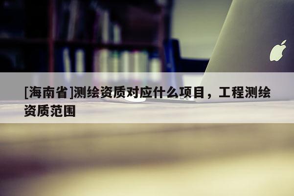 [海南省]测绘资质对应什么项目，工程测绘资质范围