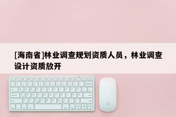 [海南省]林业调查规划资质人员，林业调查设计资质放开