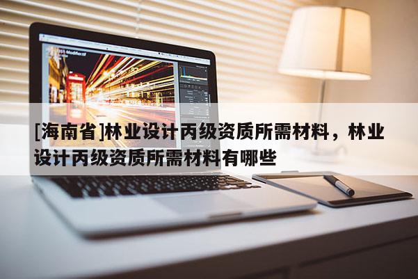 [海南省]林业设计丙级资质所需材料，林业设计丙级资质所需材料有哪些