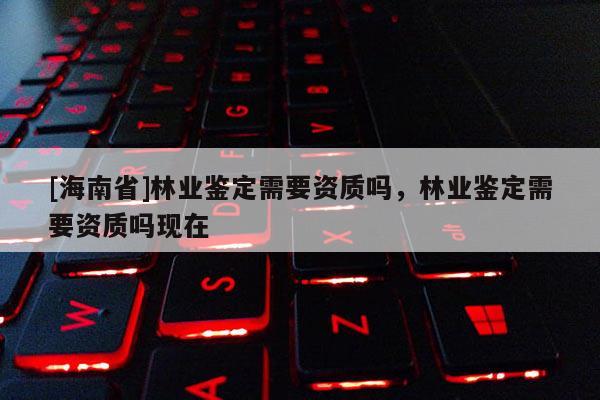 [海南省]林业鉴定需要资质吗，林业鉴定需要资质吗现在