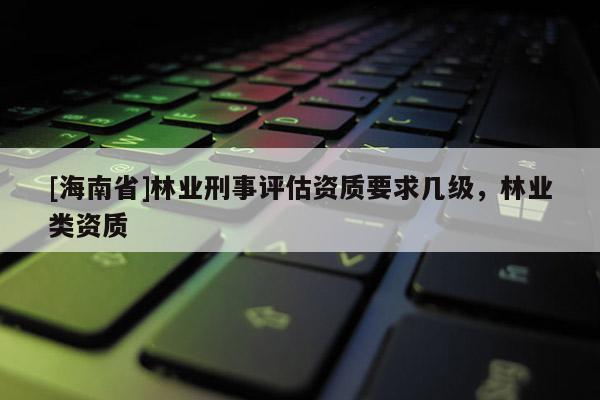 [海南省]林业刑事评估资质要求几级，林业类资质