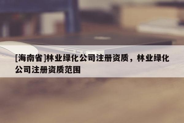 [海南省]林业绿化公司注册资质，林业绿化公司注册资质范围