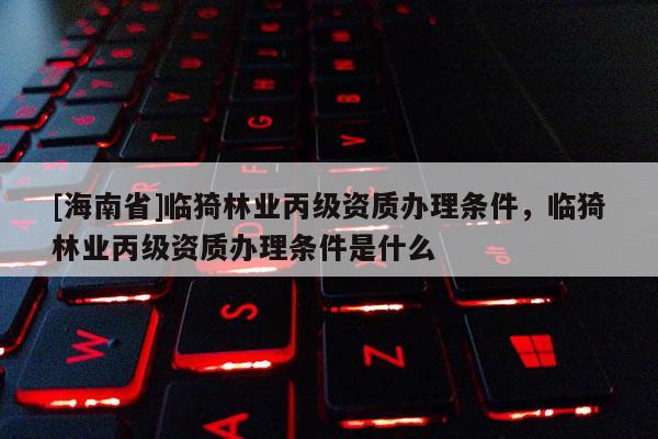[海南省]临猗林业丙级资质办理条件，临猗林业丙级资质办理条件是什么
