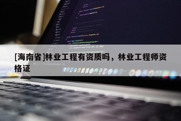 [海南省]林业工程有资质吗，林业工程师资格证