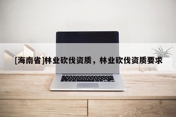[海南省]林业砍伐资质，林业砍伐资质要求