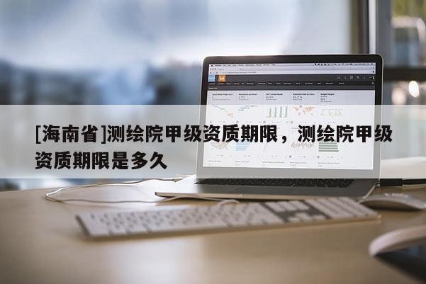 [海南省]测绘院甲级资质期限，测绘院甲级资质期限是多久