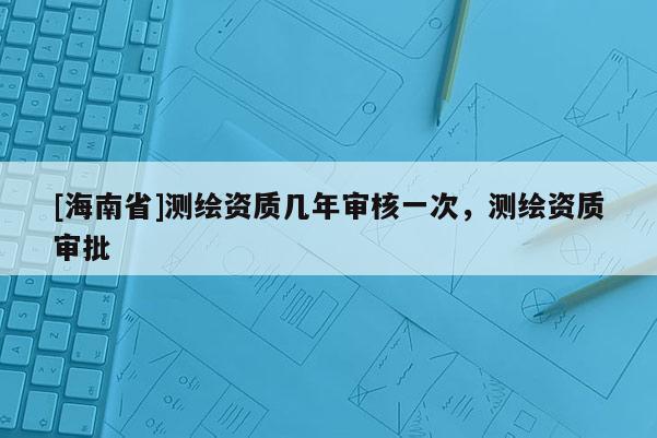 [海南省]测绘资质几年审核一次，测绘资质审批