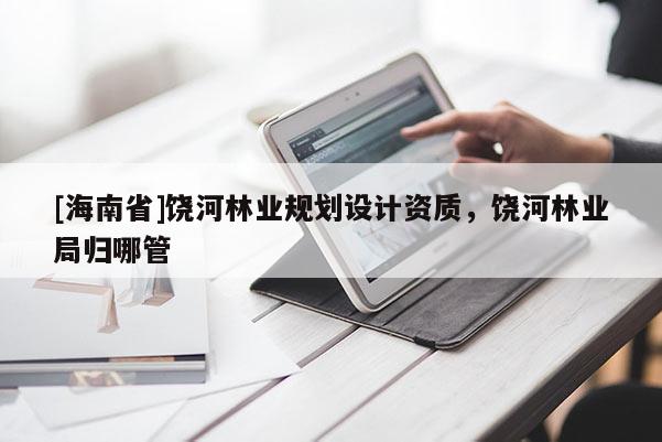 [海南省]饶河林业规划设计资质，饶河林业局归哪管
