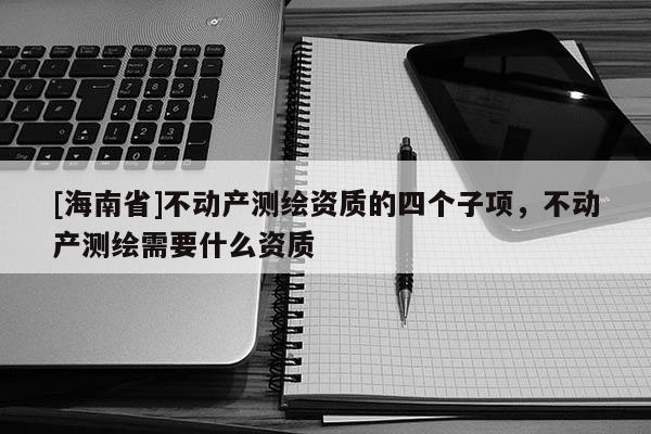[海南省]不动产测绘资质的四个子项，不动产测绘需要什么资质