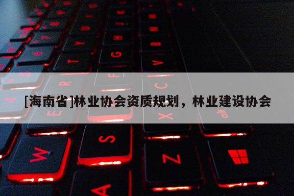[海南省]林业协会资质规划，林业建设协会