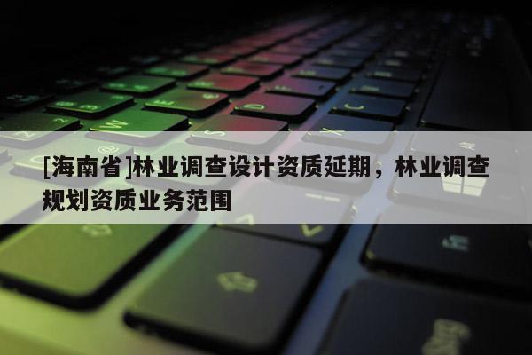 [海南省]林业调查设计资质延期，林业调查规划资质业务范围