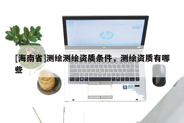 [海南省]测绘测绘资质条件，测绘资质有哪些