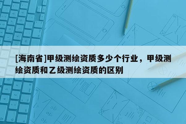 [海南省]甲级测绘资质多少个行业，甲级测绘资质和乙级测绘资质的区别