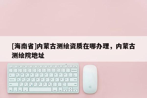 [海南省]内蒙古测绘资质在哪办理，内蒙古测绘院地址