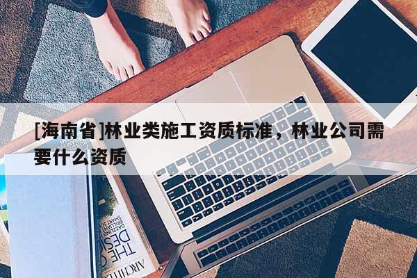 [海南省]林业类施工资质标准，林业公司需要什么资质