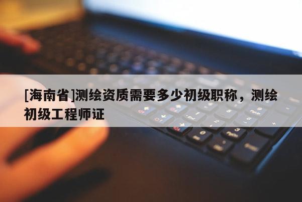 [海南省]测绘资质需要多少初级职称，测绘初级工程师证