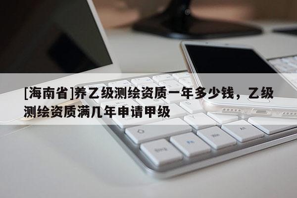 [海南省]养乙级测绘资质一年多少钱，乙级测绘资质满几年申请甲级