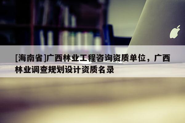 [海南省]广西林业工程咨询资质单位，广西林业调查规划设计资质名录