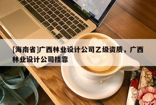 [海南省]广西林业设计公司乙级资质，广西林业设计公司挂靠