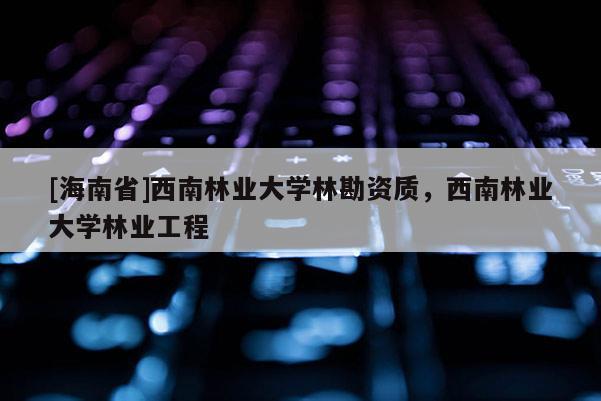 [海南省]西南林业大学林勘资质，西南林业大学林业工程