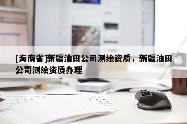 [海南省]新疆油田公司测绘资质，新疆油田公司测绘资质办理