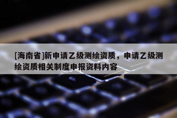 [海南省]新申请乙级测绘资质，申请乙级测绘资质相关制度申报资料内容