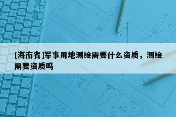 [海南省]军事用地测绘需要什么资质，测绘需要资质吗