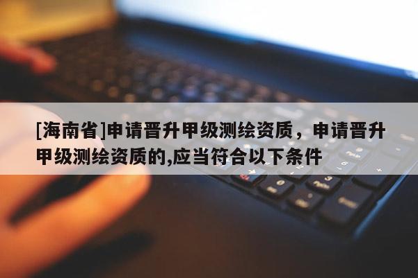 [海南省]申请晋升甲级测绘资质，申请晋升甲级测绘资质的,应当符合以下条件