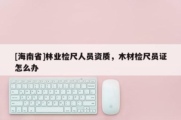 [海南省]林业检尺人员资质，木材检尺员证怎么办