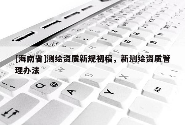 [海南省]测绘资质新规初稿，新测绘资质管理办法